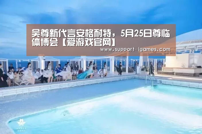 吴尊新代言安格耐特,5月25日尊临体博会【爱游戏官网】(图2) 爱游戏官网